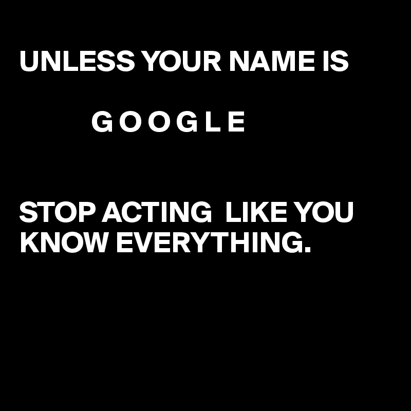 
UNLESS YOUR NAME IS

            G O O G L E


STOP ACTING  LIKE YOU KNOW EVERYTHING. 



