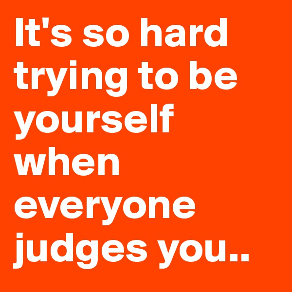 It's so hard trying to be yourself when everyone judges you.. 