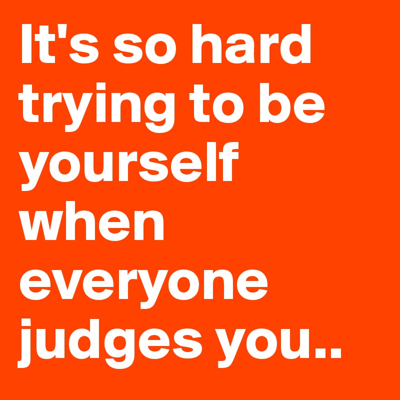 It's so hard trying to be yourself when everyone judges you.. 