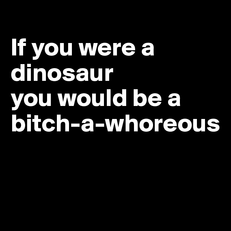 
If you were a      
dinosaur
you would be a bitch-a-whoreous


