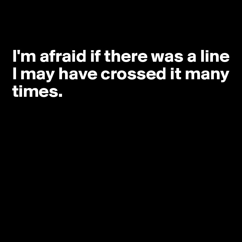 

I'm afraid if there was a line
I may have crossed it many times.






