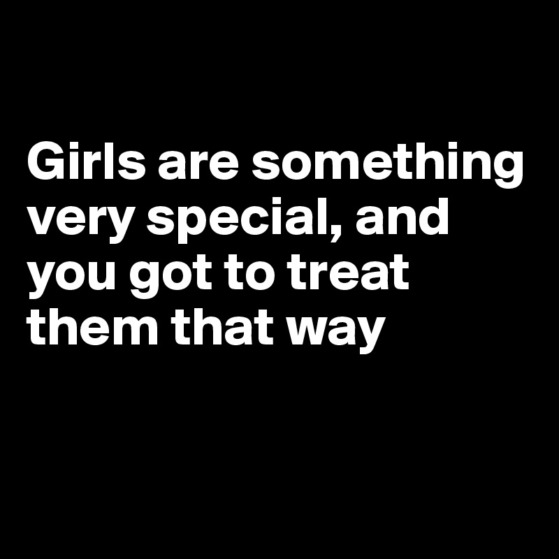 

Girls are something very special, and you got to treat them that way


