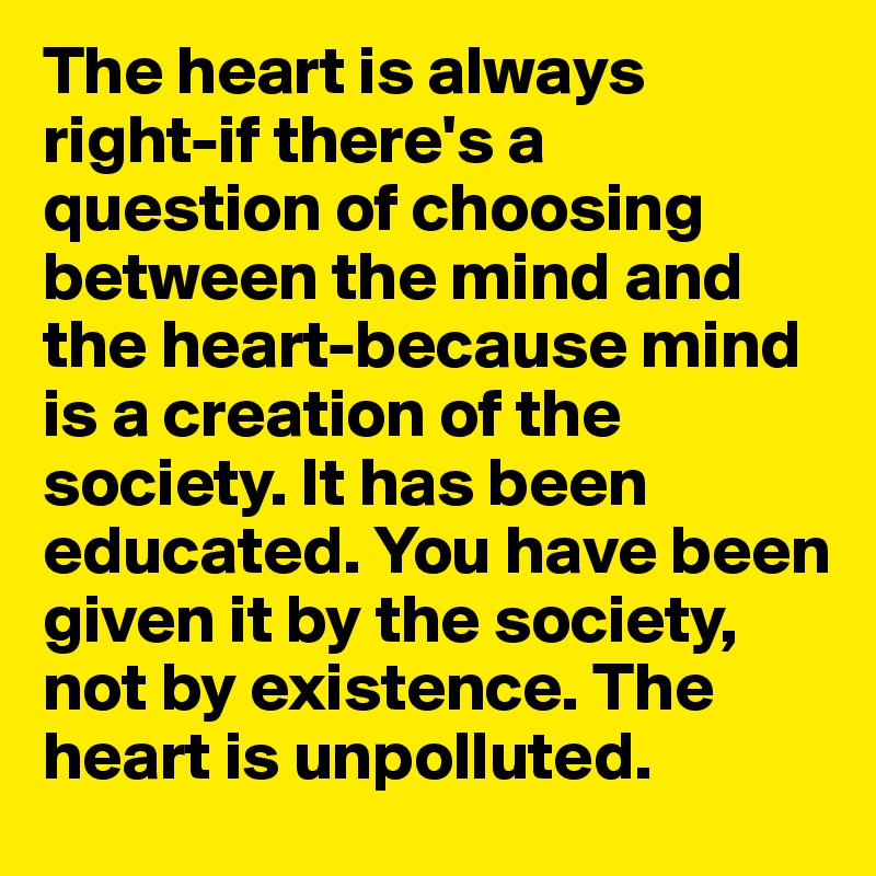 The heart is always right-if there's a question of choosing between the mind and the heart-because mind is a creation of the society. It has been educated. You have been given it by the society, not by existence. The heart is unpolluted.