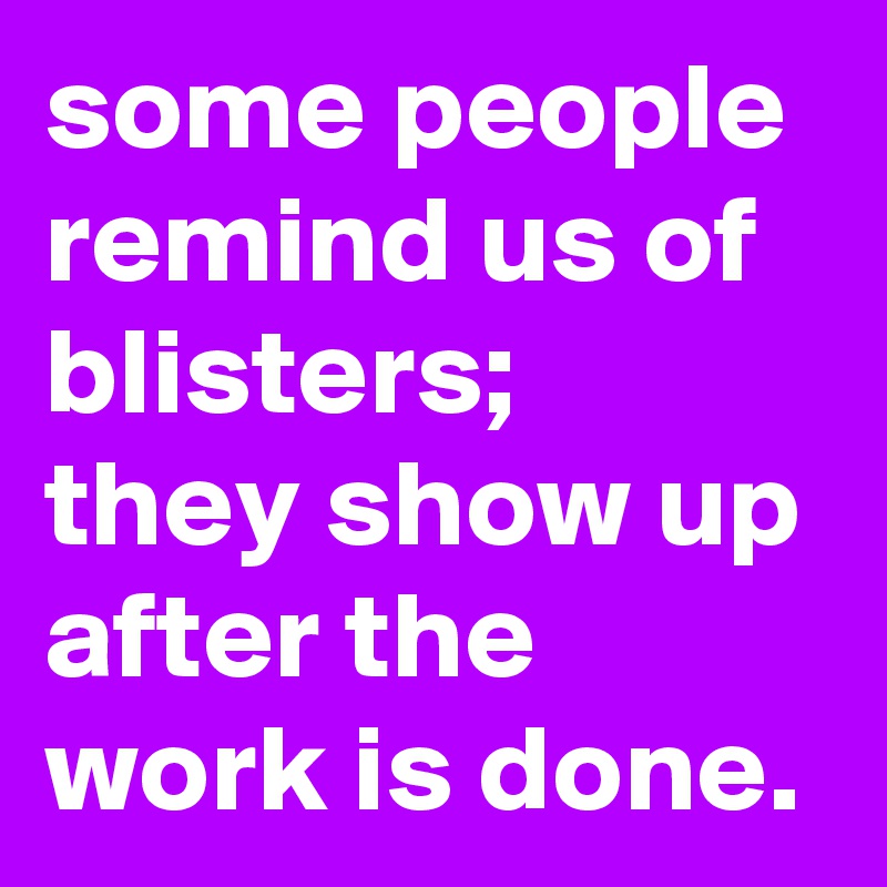 some people remind us of blisters;  they show up after the work is done. 