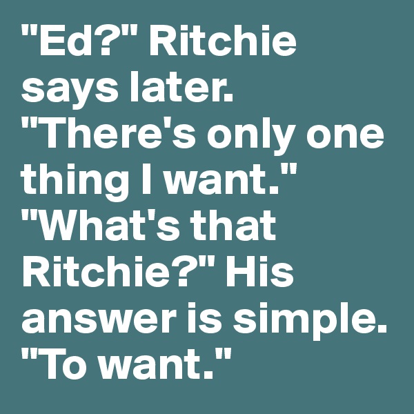 "Ed?" Ritchie says later. "There's only one thing I want." "What's that Ritchie?" His answer is simple. "To want."