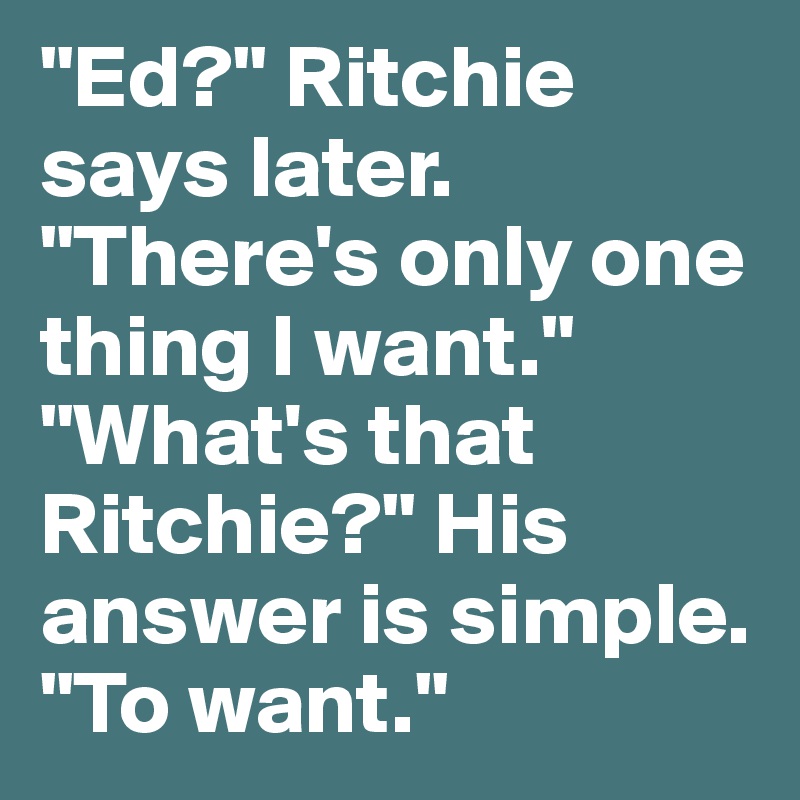 "Ed?" Ritchie says later. "There's only one thing I want." "What's that Ritchie?" His answer is simple. "To want."