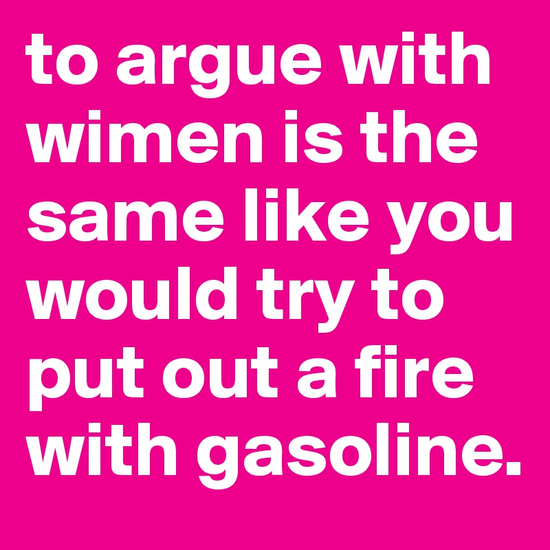 to argue with wimen is the same like you would try to put out a fire with gasoline.