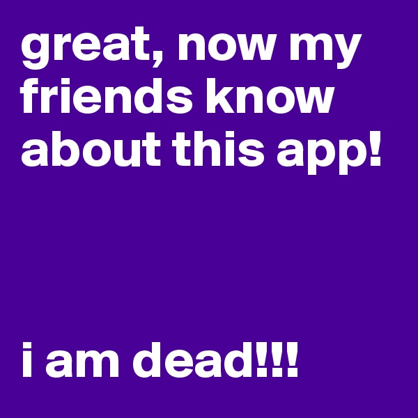 great, now my friends know about this app! 



i am dead!!!