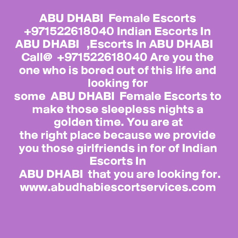  ABU DHABI  Female Escorts  +971522618040 Indian Escorts In ABU DHABI   ,Escorts In ABU DHABI   
Call@  +971522618040 Are you the one who is bored out of this life and looking for
some  ABU DHABI  Female Escorts to make those sleepless nights a golden time. You are at
the right place because we provide you those girlfriends in for of Indian Escorts In
 ABU DHABI  that you are looking for.
www.abudhabiescortservices.com
