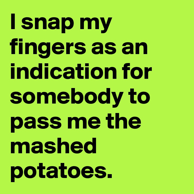 I snap my fingers as an indication for somebody to pass me the mashed potatoes. 