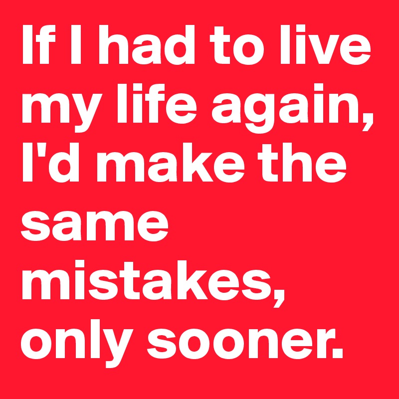 If I had to live my life again, I'd make the same mistakes, only sooner.