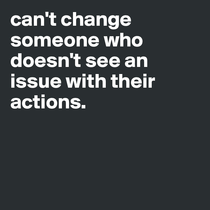 can't change someone who doesn't see an issue with their actions. 



