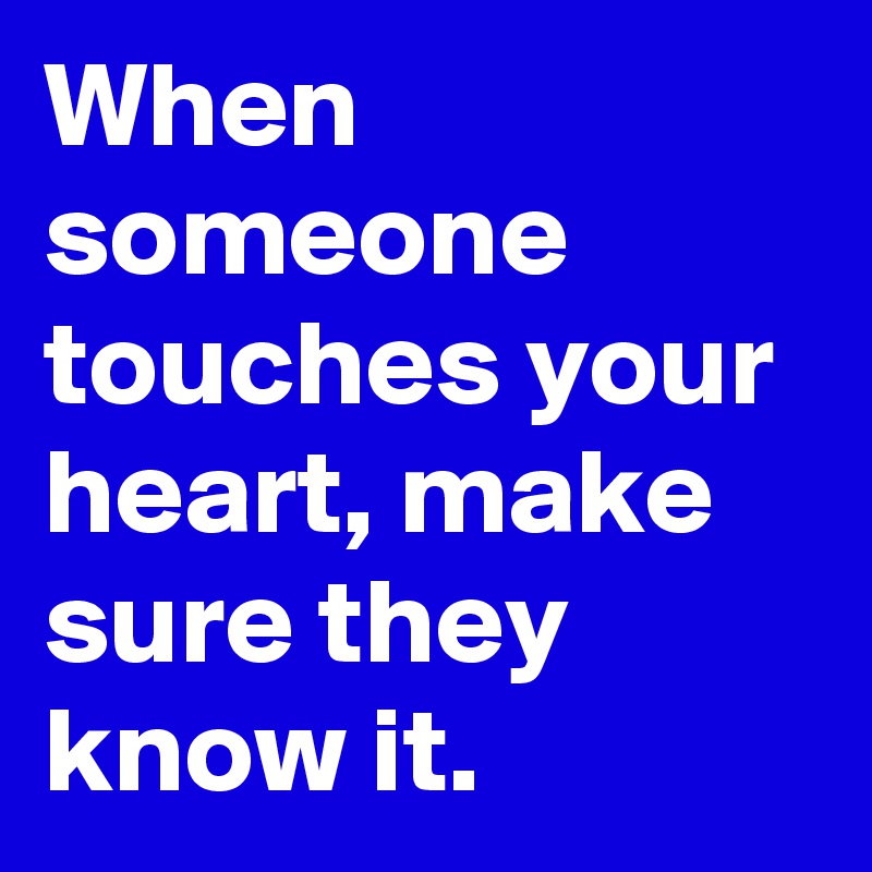 When someone touches your heart, make sure they know it.
