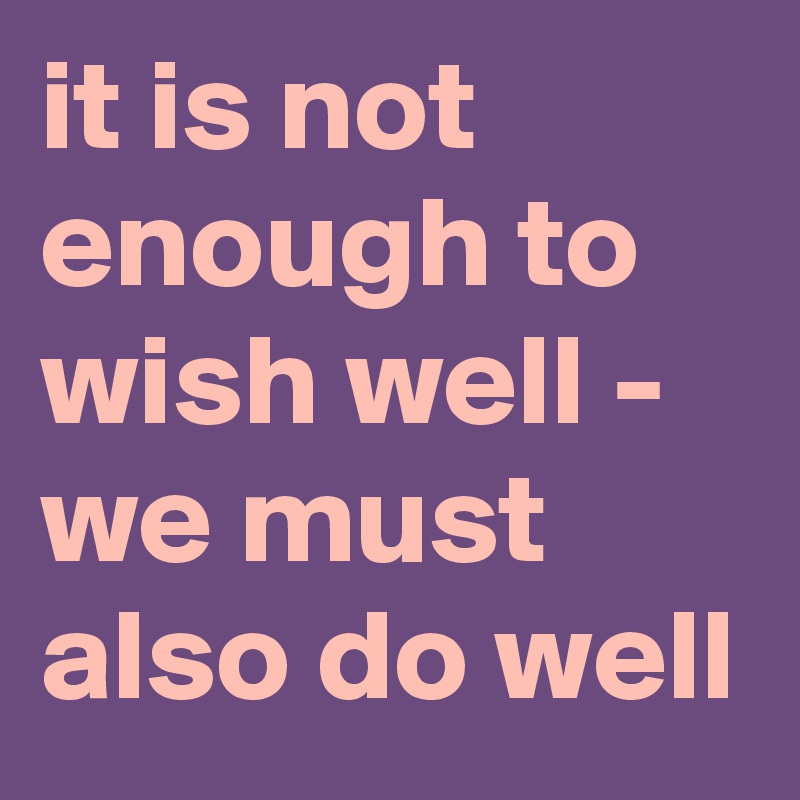 it is not enough to wish well - we must also do well