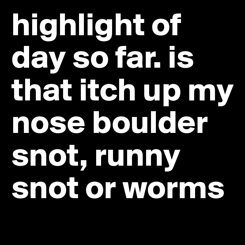 highlight of day so far. is that itch up my nose boulder snot, runny snot or worms