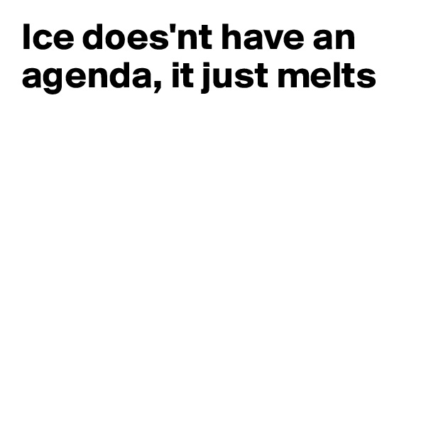 Ice does'nt have an agenda, it just melts







