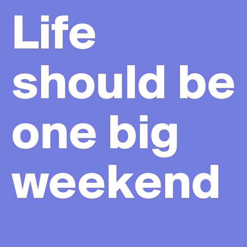 Life should be one big weekend