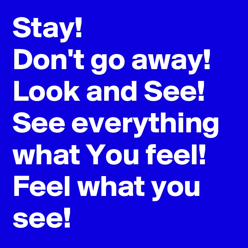 Stay!
Don't go away! Look and See! See everything
what You feel! Feel what you see!