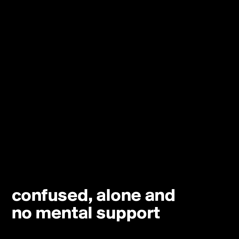 









confused, alone and
no mental support