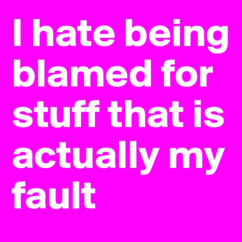 I hate being blamed for stuff that is actually my fault 