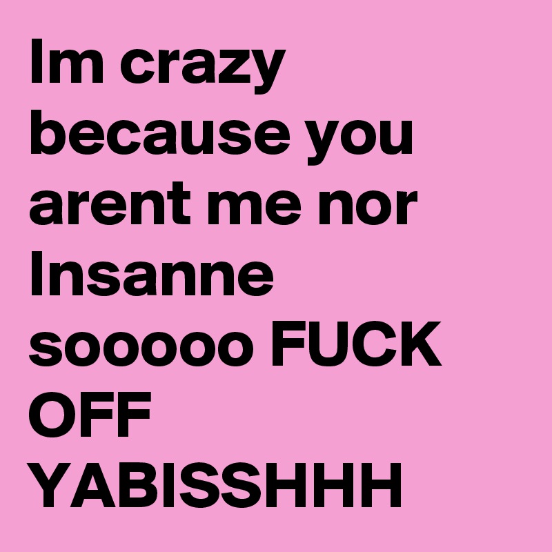 Im crazy because you arent me nor Insanne sooooo FUCK OFF YABISSHHH