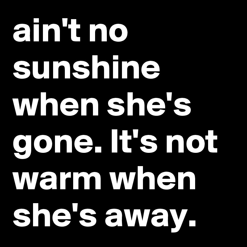 ain't no sunshine when she's gone. It's not warm when she's away.