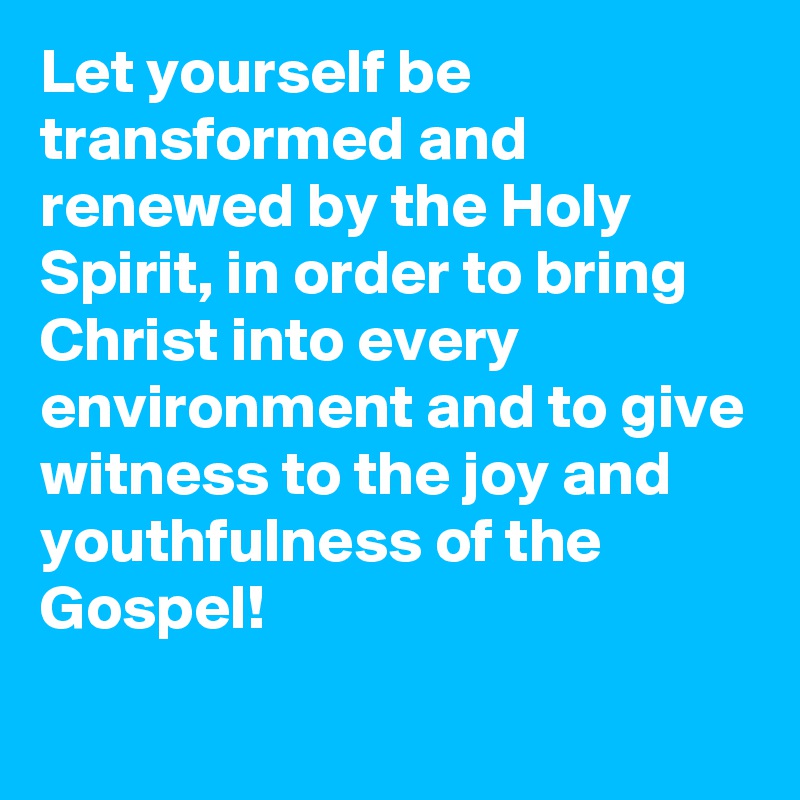 Let yourself be transformed and renewed by the Holy Spirit, in order to bring Christ into every environment and to give witness to the joy and youthfulness of the Gospel!