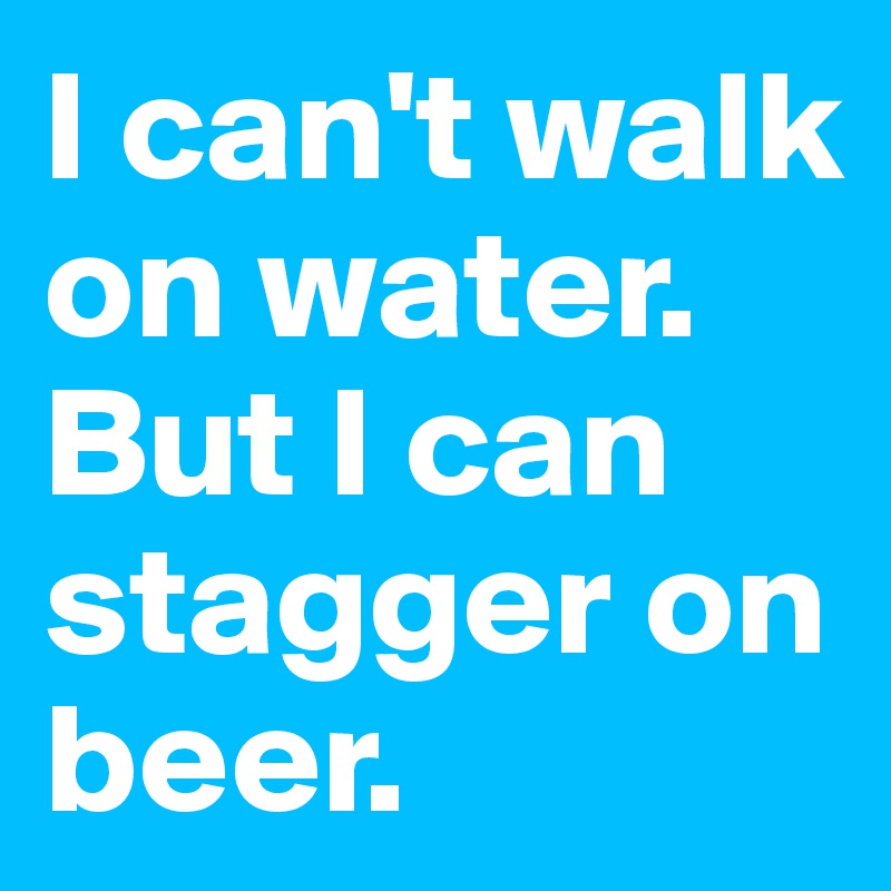 I can't walk on water.
But I can stagger on beer.