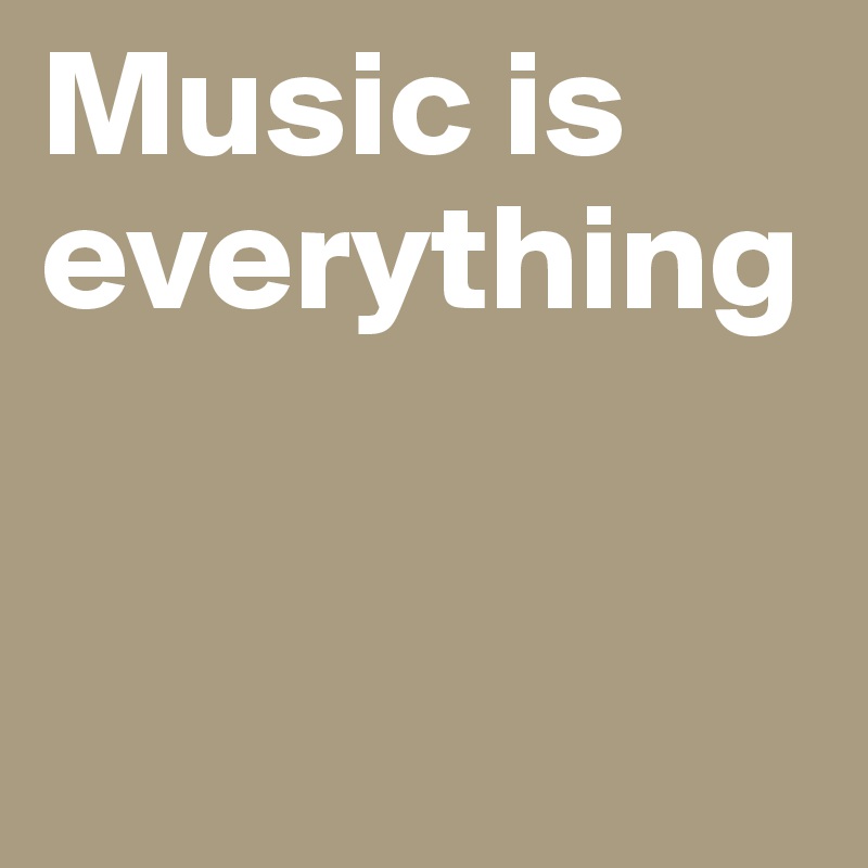 Music is everything 


