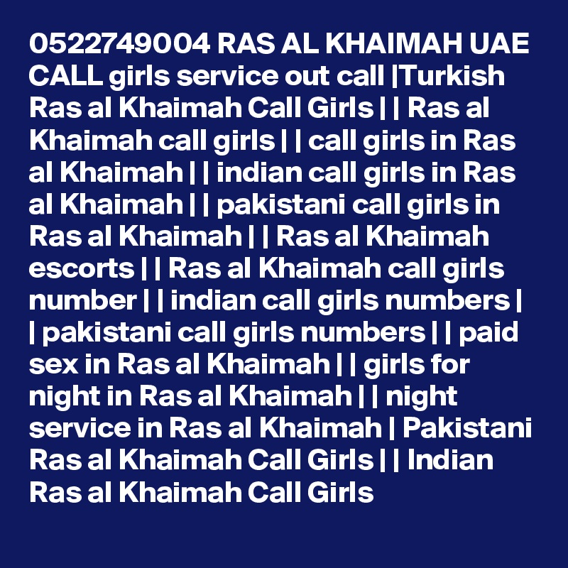 0522749004 RAS AL KHAIMAH UAE CALL girls service out call |Turkish Ras al Khaimah Call Girls | | Ras al Khaimah call girls | | call girls in Ras al Khaimah | | indian call girls in Ras al Khaimah | | pakistani call girls in Ras al Khaimah | | Ras al Khaimah escorts | | Ras al Khaimah call girls number | | indian call girls numbers | | pakistani call girls numbers | | paid sex in Ras al Khaimah | | girls for night in Ras al Khaimah | | night service in Ras al Khaimah | Pakistani Ras al Khaimah Call Girls | | Indian Ras al Khaimah Call Girls 