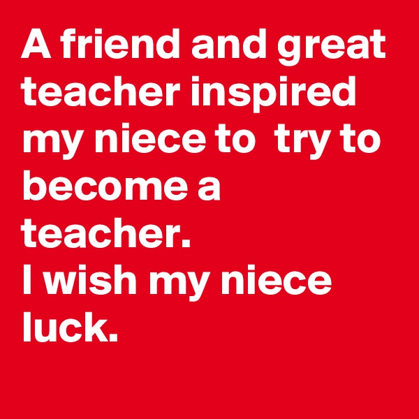 A friend and great teacher inspired my niece to  try to become a teacher. 
I wish my niece luck. 