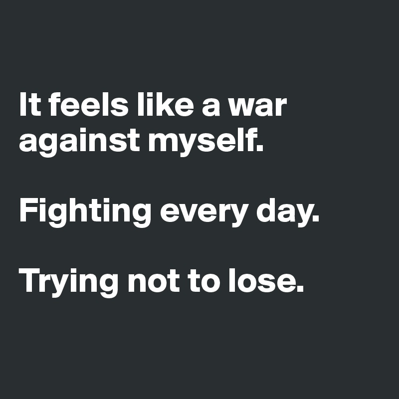 

It feels like a war against myself.
 
Fighting every day.

Trying not to lose.

