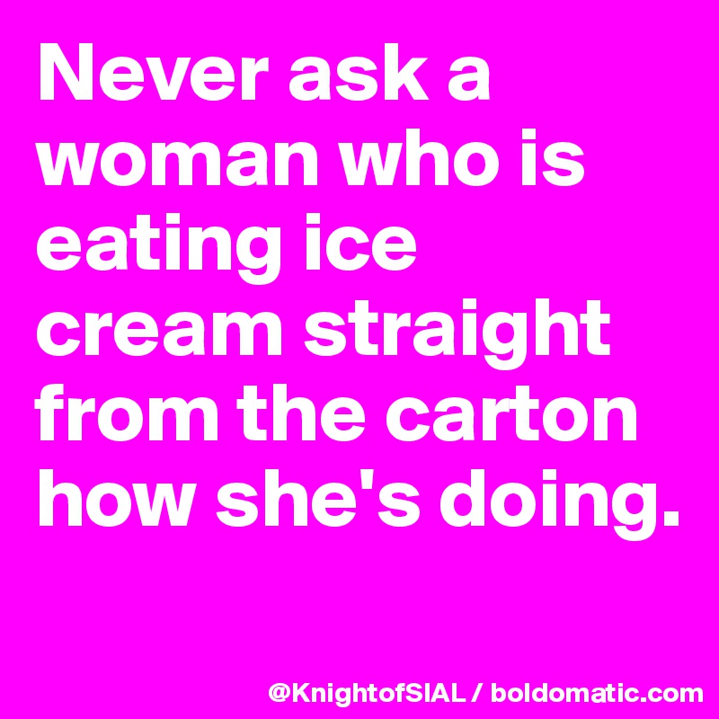 Never ask a woman who is eating ice cream straight from the carton how she's doing. 
