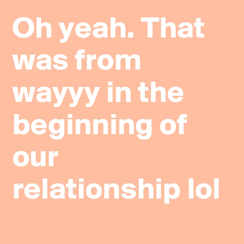 Oh yeah. That was from wayyy in the beginning of our relationship lol