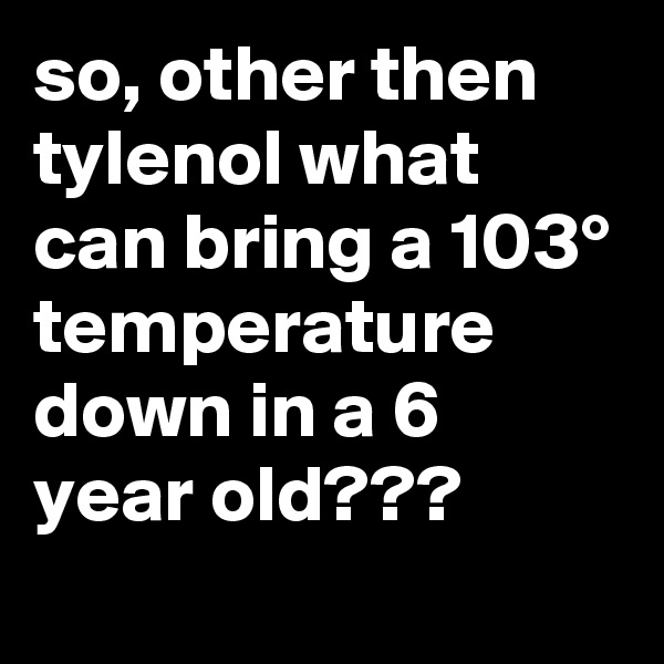 so, other then tylenol what can bring a 103° temperature down in a 6 year old???