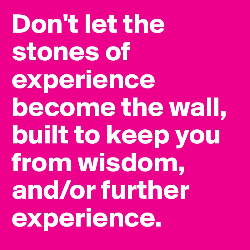 Don't let the stones of experience become the wall, built to keep you from wisdom, and/or further experience.