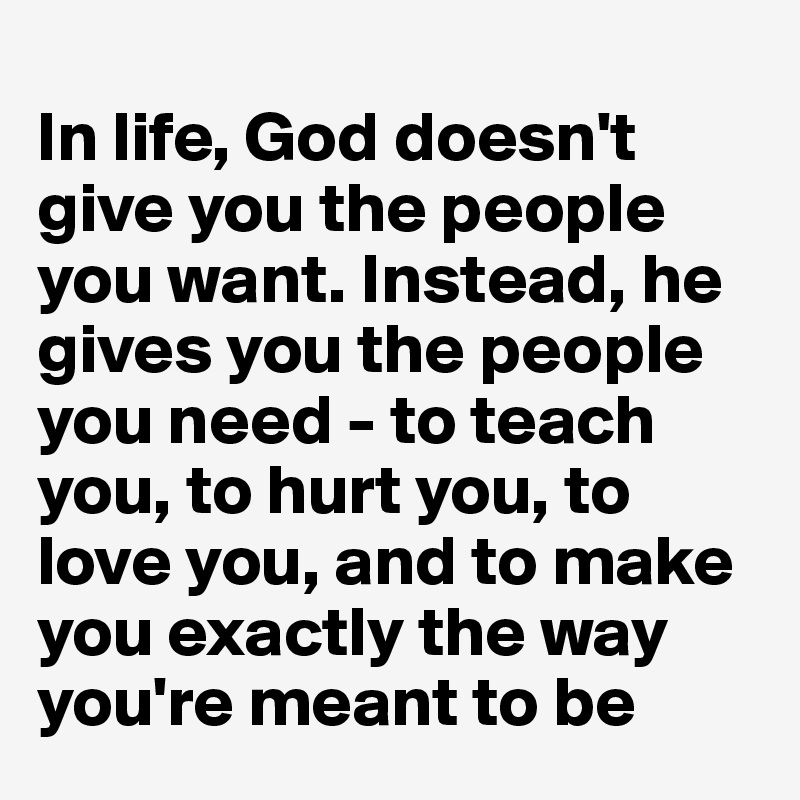 
In life, God doesn't give you the people you want. Instead, he gives you the people you need - to teach you, to hurt you, to love you, and to make you exactly the way you're meant to be