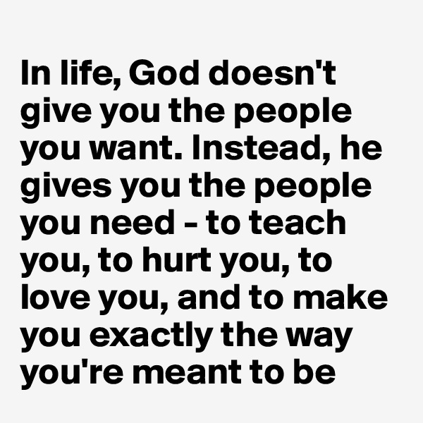 
In life, God doesn't give you the people you want. Instead, he gives you the people you need - to teach you, to hurt you, to love you, and to make you exactly the way you're meant to be