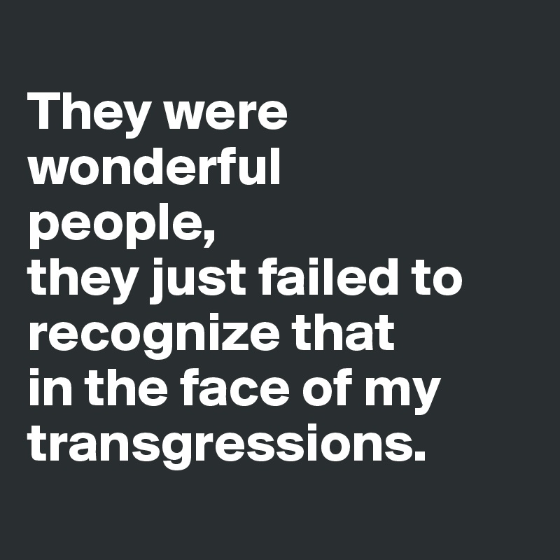 
They were wonderful 
people, 
they just failed to recognize that 
in the face of my transgressions.
