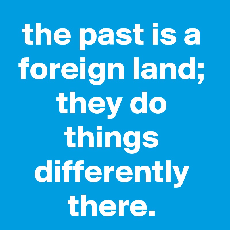 the past is a foreign land; they do things differently there.