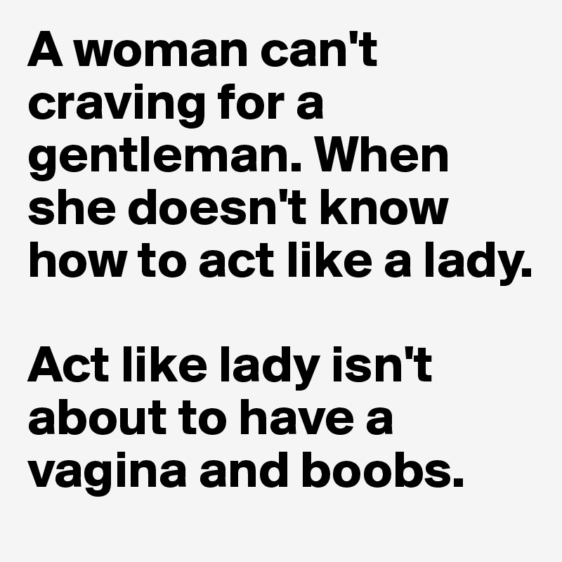 A woman can't craving for a gentleman. When she doesn't know how to act like a lady.

Act like lady isn't about to have a vagina and boobs.