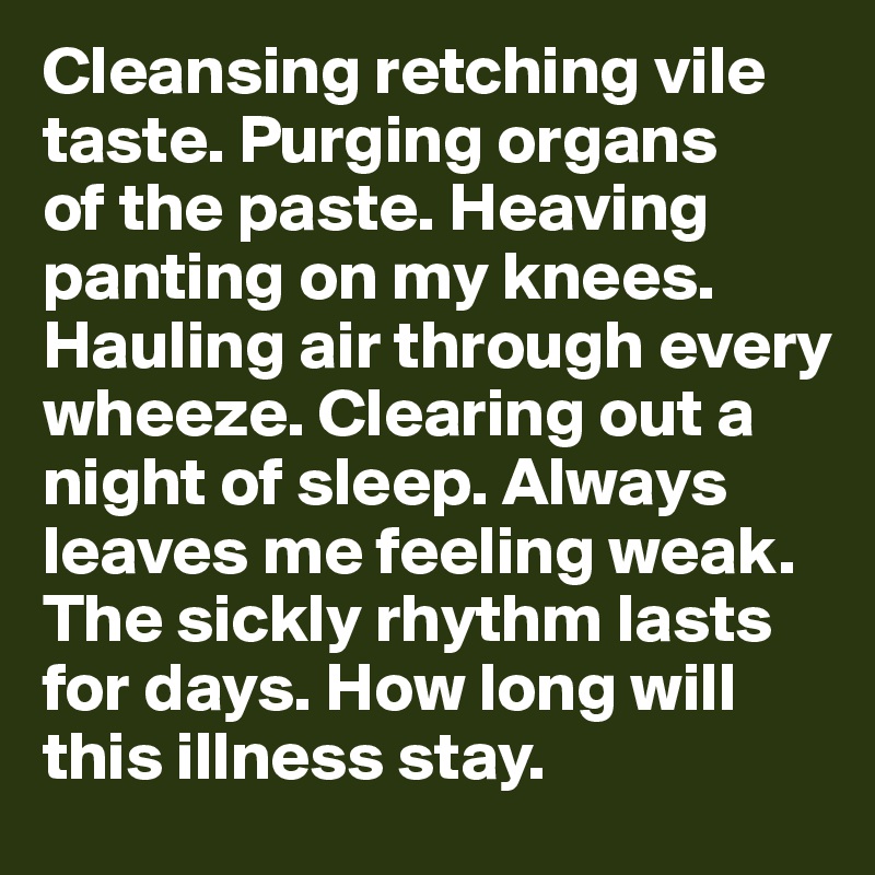 Cleansing retching vile taste. Purging organs 
of the paste. Heaving panting on my knees. Hauling air through every wheeze. Clearing out a night of sleep. Always leaves me feeling weak. 
The sickly rhythm lasts
for days. How long will this illness stay. 