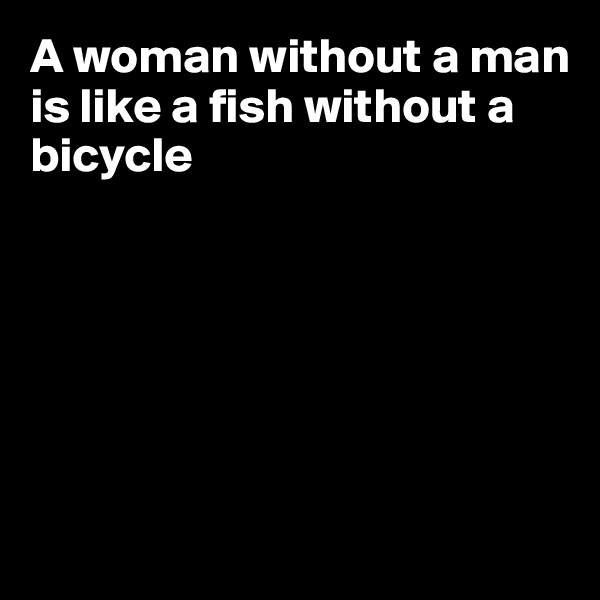 A woman without a man is like a fish without a
bicycle






