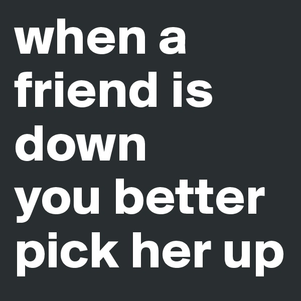 when a friend is down 
you better pick her up