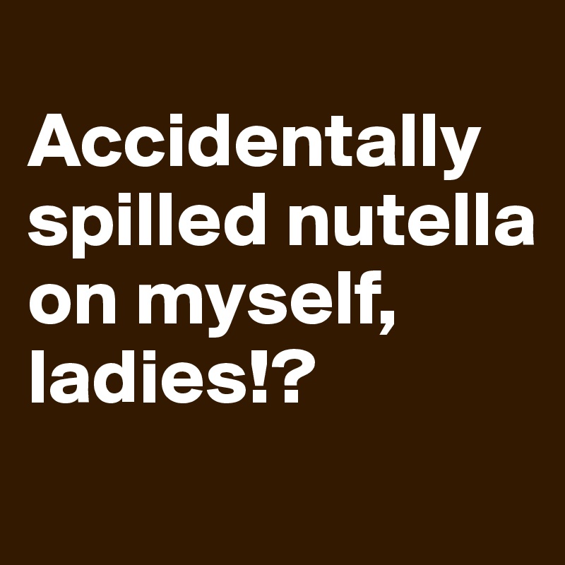 
Accidentally spilled nutella on myself, ladies!?
