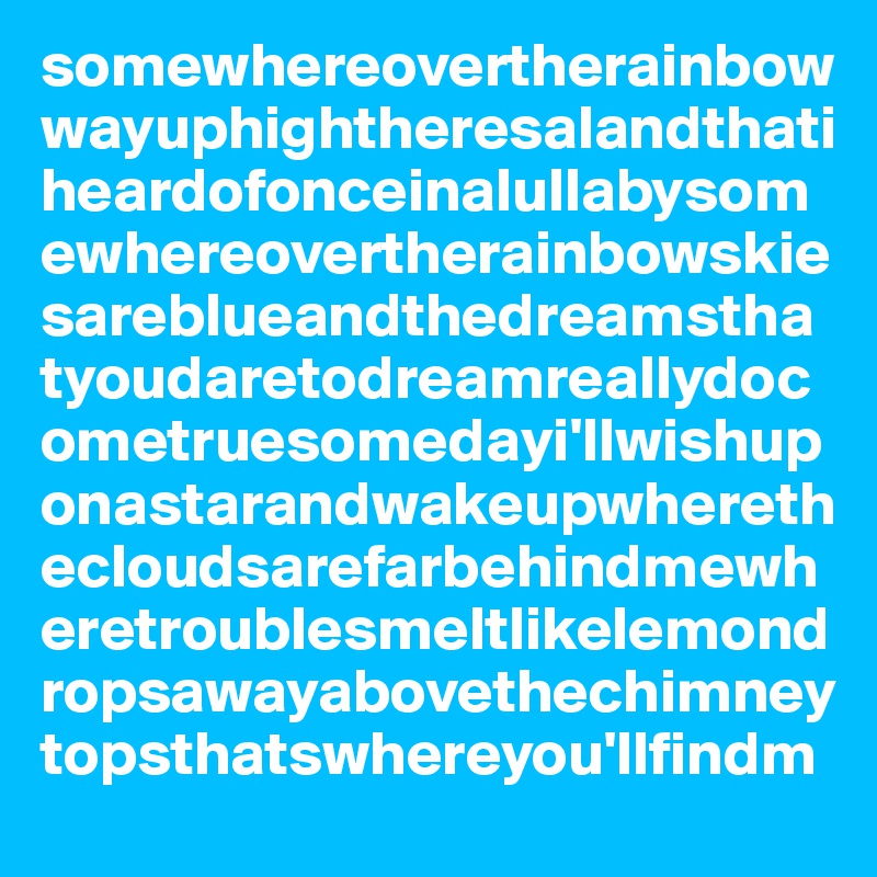 somewhereovertherainbowwayuphightheresalandthatiheardofonceinalullabysomewhereovertherainbowskiesareblueandthedreamsthatyoudaretodreamreallydocometruesomedayi'llwishuponastarandwakeupwherethecloudsarefarbehindmewheretroublesmeltlikelemondropsawayabovethechimneytopsthatswhereyou'llfindm
