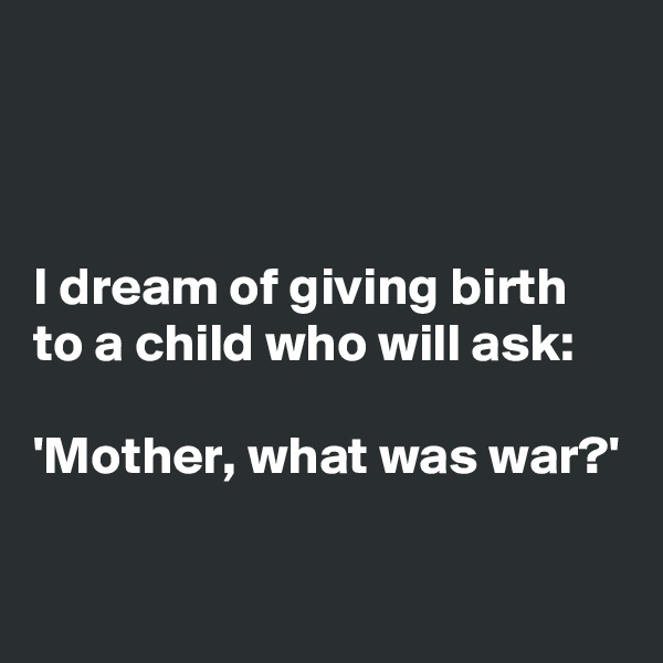 



I dream of giving birth to a child who will ask: 

'Mother, what was war?'


