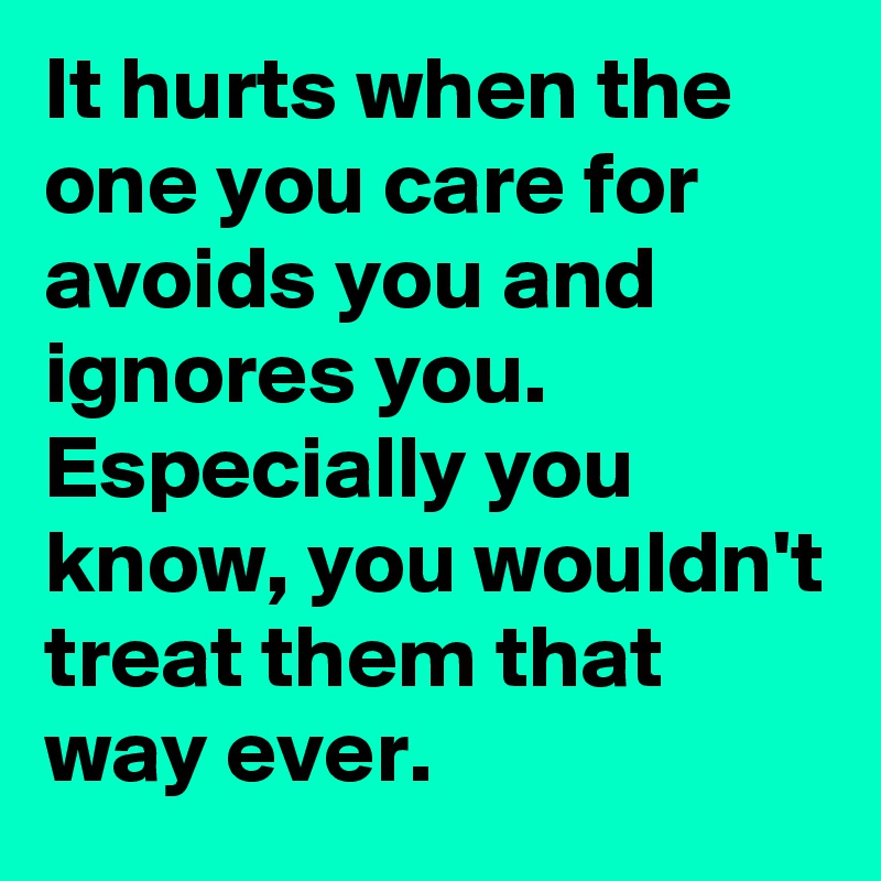It hurts when the one you care for avoids you and ignores you. Especially you know, you wouldn't treat them that way ever.