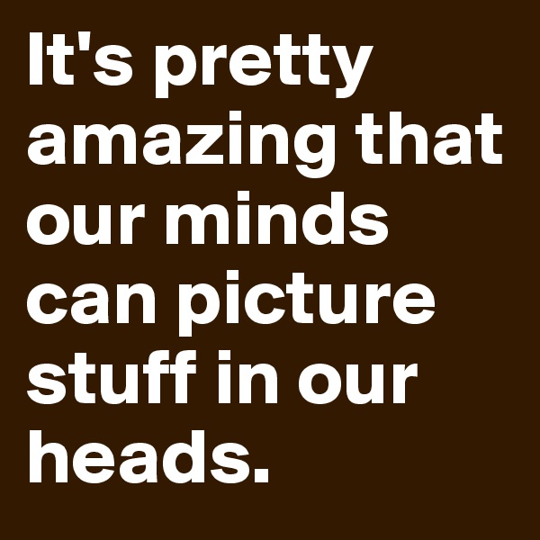 It's pretty amazing that our minds can picture stuff in our heads.
