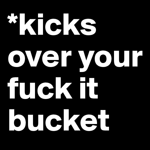 *kicks over your fuck it bucket 